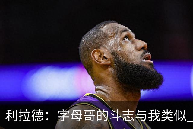 利拉德：字母哥的斗志与我类似 但密尔沃基并没有家的感觉