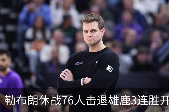 勒布朗休战76人击退雄鹿3连胜开季，恩比德28+11+10布朗27+5