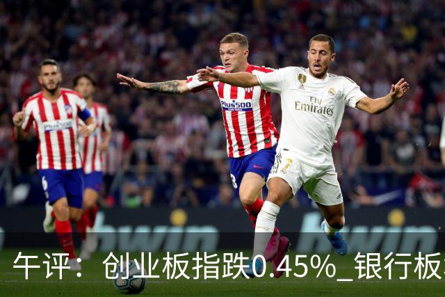 午评：创业板指跌0.45% 银行板块涨幅居前