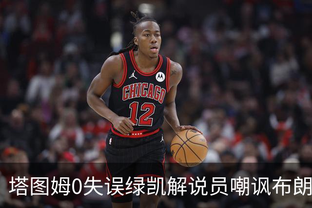 塔图姆0失误绿凯解说员嘲讽布朗！40+8创六纪录 费帅直言本该没绝杀
