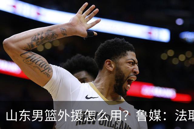 山东男篮外援怎么用？鲁媒：法耶和普卢默该多打打