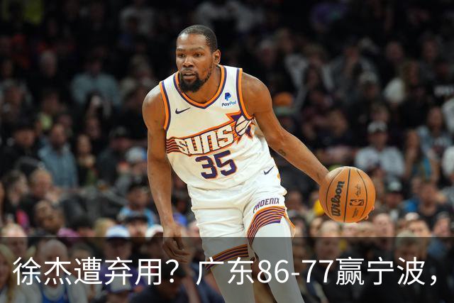徐杰遭弃用？广东86-77赢宁波，他为何整场比赛都消失了！