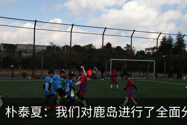 朴泰夏：我们对鹿岛进行了全面分析和准备；要全力争取首胜