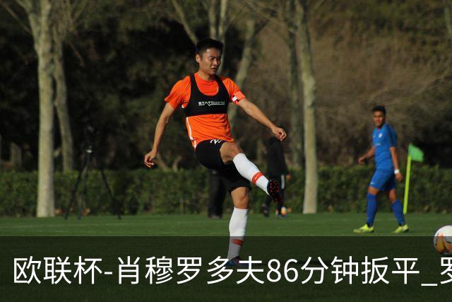 欧联杯-肖穆罗多夫86分钟扳平 罗马遭绝杀1-2客负