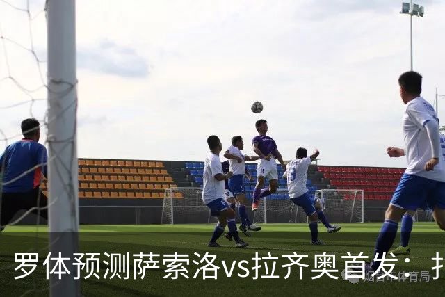 罗体预测萨索洛vs拉齐奥首发：扎卡尼、弗拉泰西出战