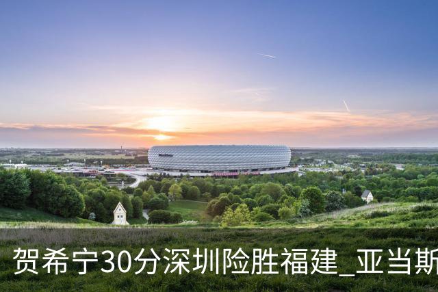 贺希宁30分深圳险胜福建 亚当斯砍36+13+12