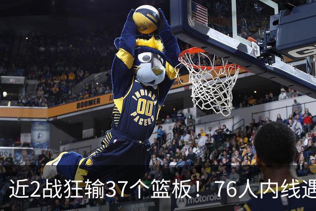近2战狂输37个篮板！76人内线遇危机，詹姆斯打中锋不是长久之计