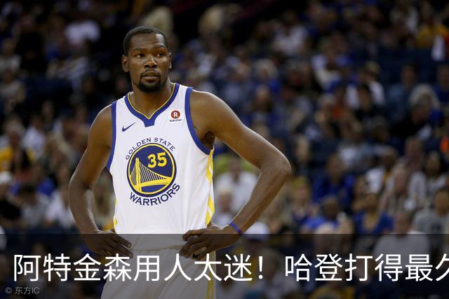 阿特金森用人太迷！哈登打得最久，海佐尼亚被弃，无脑信任梅里尔